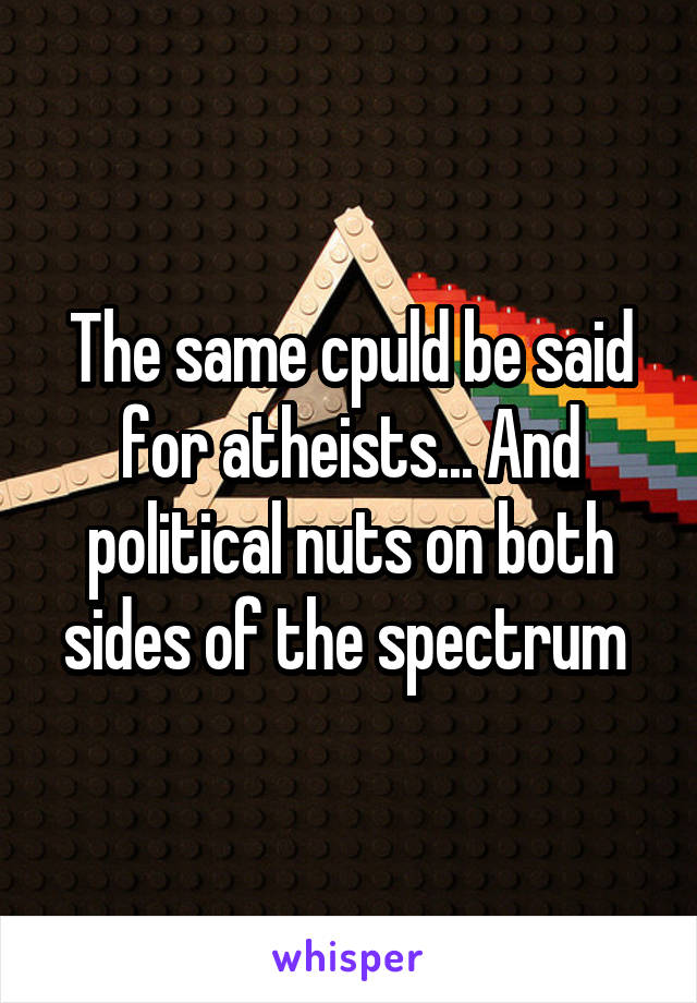 The same cpuld be said for atheists... And political nuts on both sides of the spectrum 