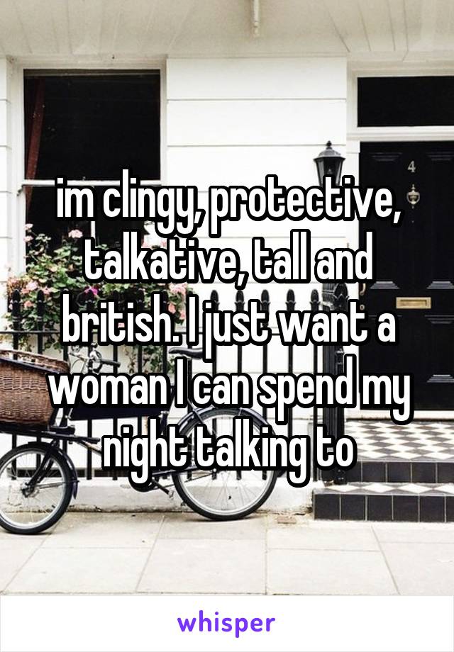 im clingy, protective, talkative, tall and british. I just want a woman I can spend my night talking to