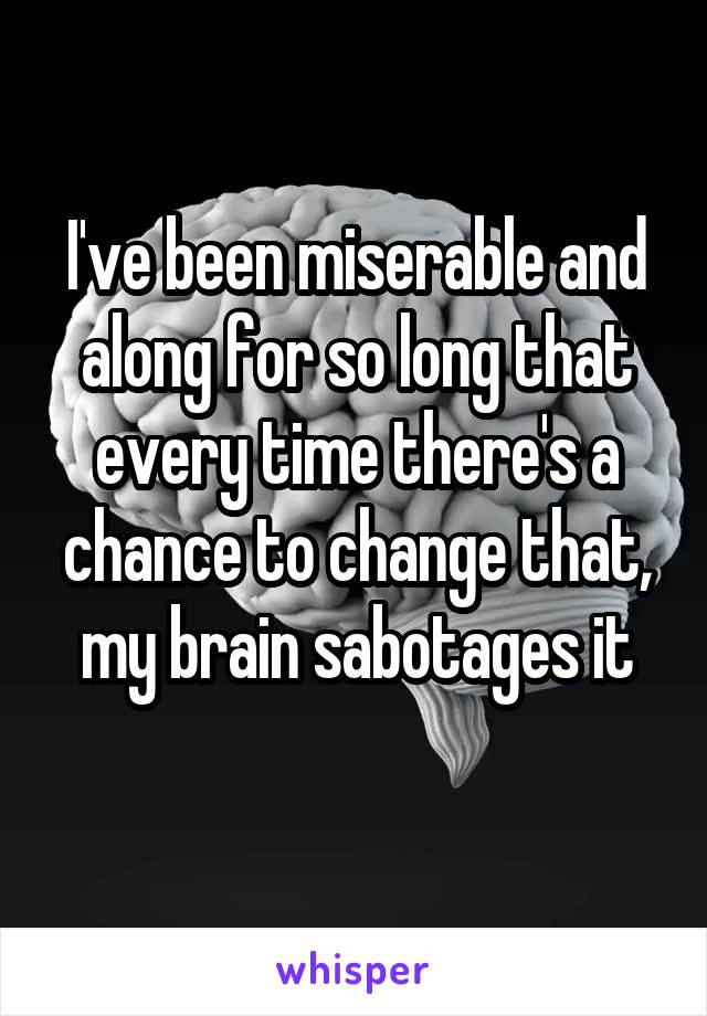 I've been miserable and along for so long that every time there's a chance to change that, my brain sabotages it
