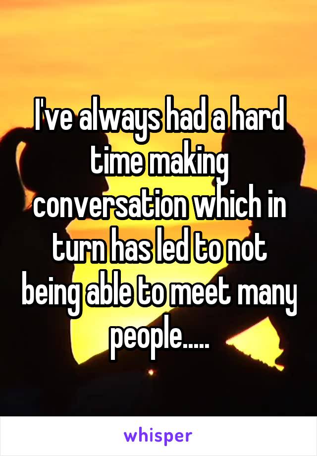 I've always had a hard time making conversation which in turn has led to not being able to meet many people.....