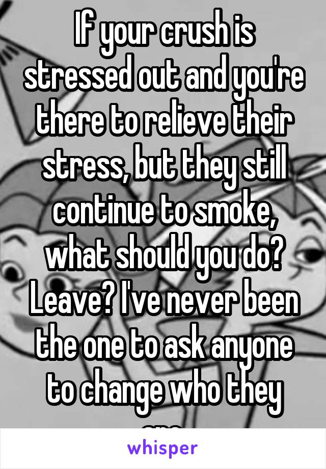 If your crush is stressed out and you're there to relieve their stress, but they still continue to smoke, what should you do? Leave? I've never been the one to ask anyone to change who they are.