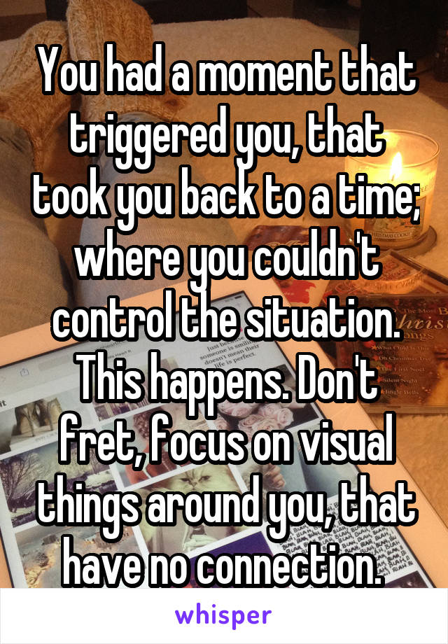 You had a moment that triggered you, that took you back to a time; where you couldn't control the situation. This happens. Don't fret, focus on visual things around you, that have no connection. 