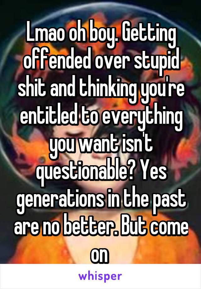 Lmao oh boy. Getting offended over stupid shit and thinking you're entitled to everything you want isn't questionable? Yes generations in the past are no better. But come on 