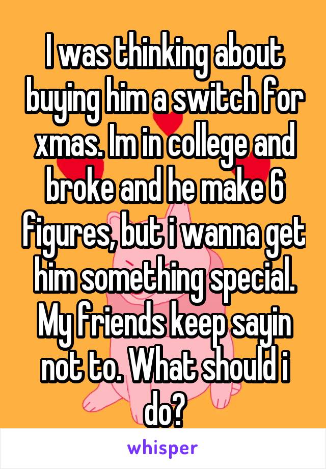 I was thinking about buying him a switch for xmas. Im in college and broke and he make 6 figures, but i wanna get him something special. My friends keep sayin not to. What should i do?