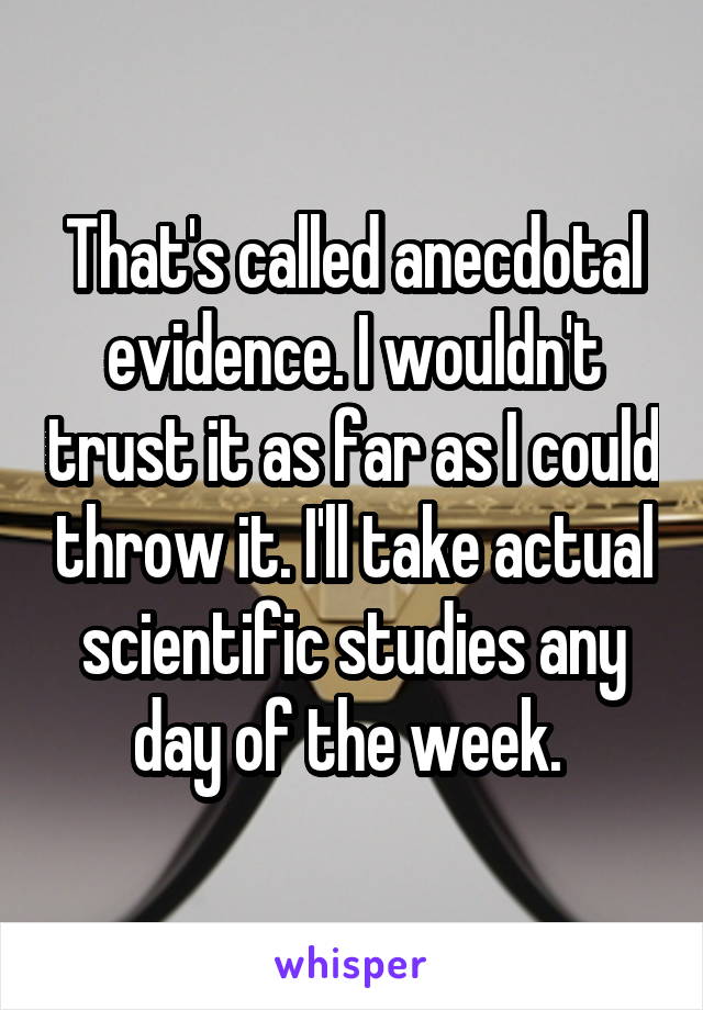 That's called anecdotal evidence. I wouldn't trust it as far as I could throw it. I'll take actual scientific studies any day of the week. 