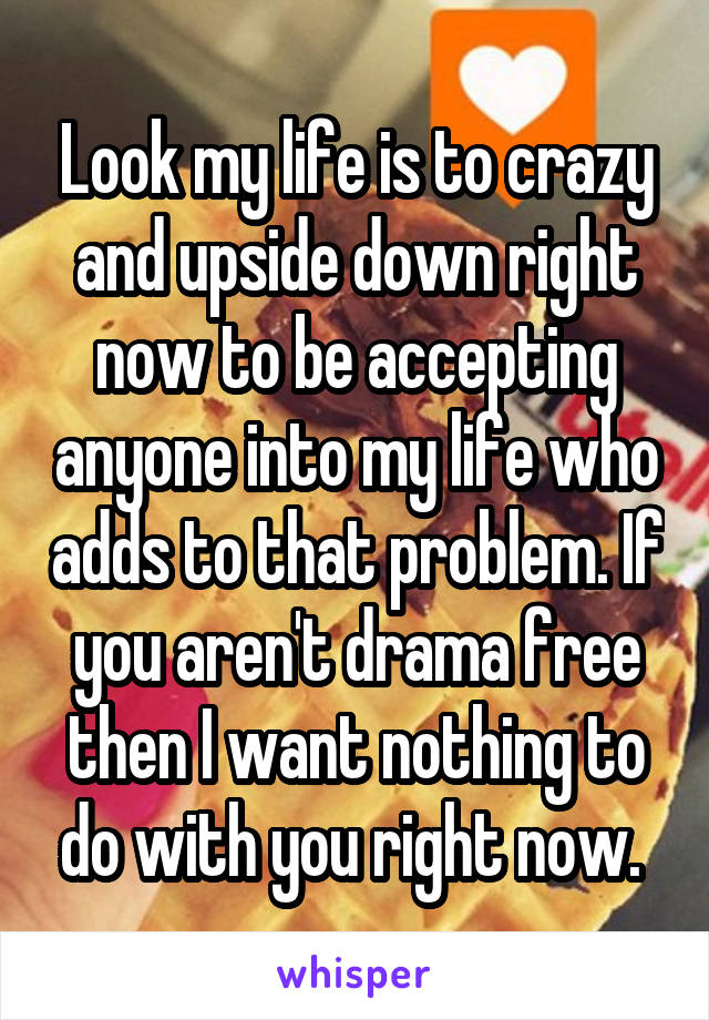 Look my life is to crazy and upside down right now to be accepting anyone into my life who adds to that problem. If you aren't drama free then I want nothing to do with you right now. 