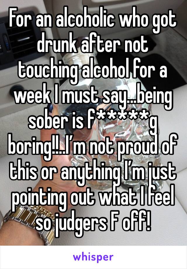 For an alcoholic who got drunk after not touching alcohol for a week I must say...being sober is f*****g boring!!..I’m not proud of this or anything I’m just pointing out what I feel so judgers F off!