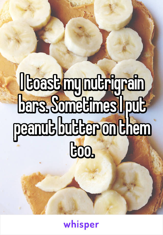 I toast my nutrigrain bars. Sometimes I put peanut butter on them too.