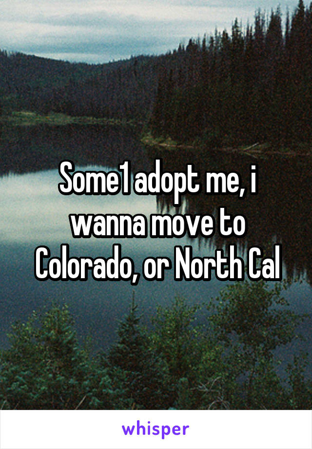 Some1 adopt me, i wanna move to Colorado, or North Cal