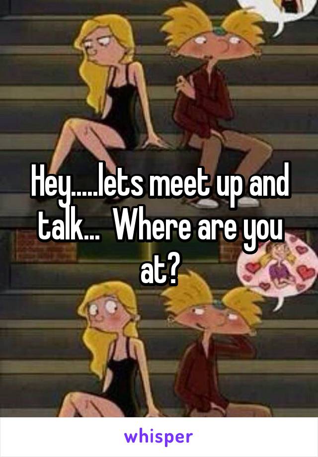 Hey.....lets meet up and talk...  Where are you at?