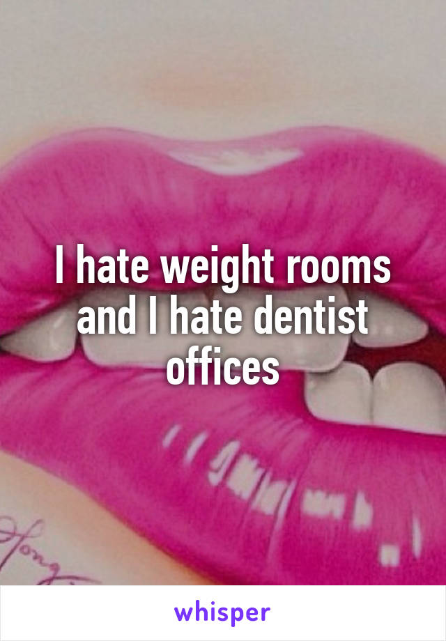 I hate weight rooms and I hate dentist offices