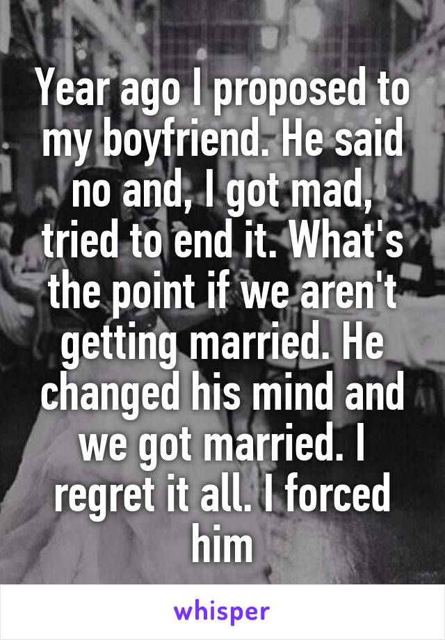 Year ago I proposed to my boyfriend. He said no and, I got mad, tried to end it. What's the point if we aren't getting married. He changed his mind and we got married. I regret it all. I forced him