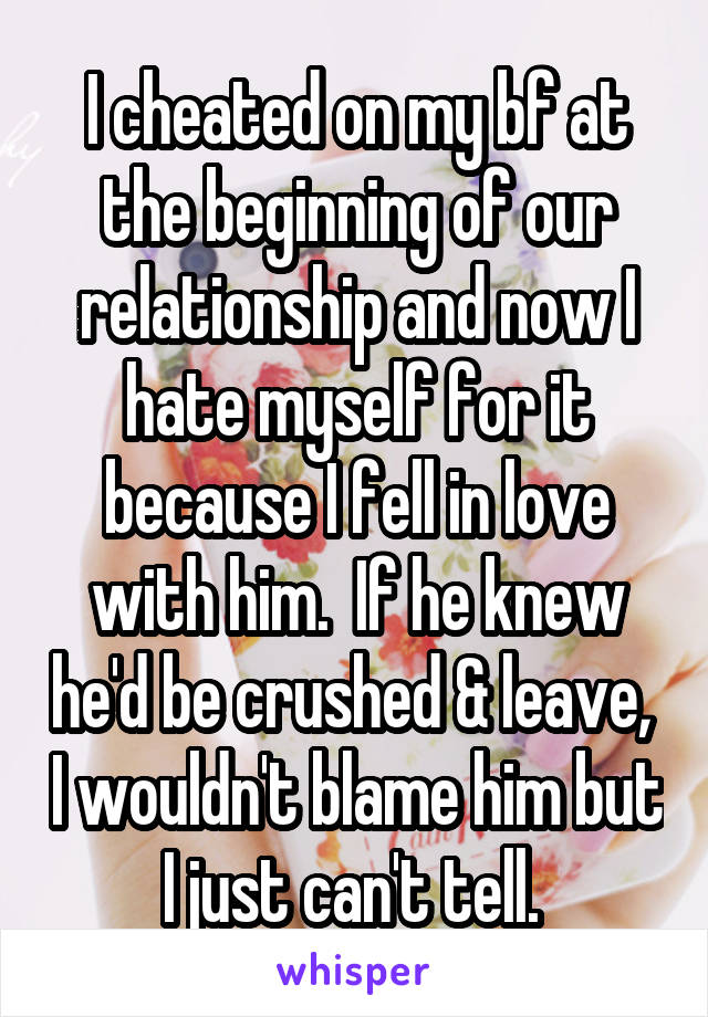 I cheated on my bf at the beginning of our relationship and now I hate myself for it because I fell in love with him.  If he knew he'd be crushed & leave,  I wouldn't blame him but I just can't tell. 