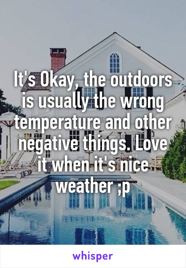 It's Okay, the outdoors is usually the wrong temperature and other negative things. Love it when it's nice weather ;p