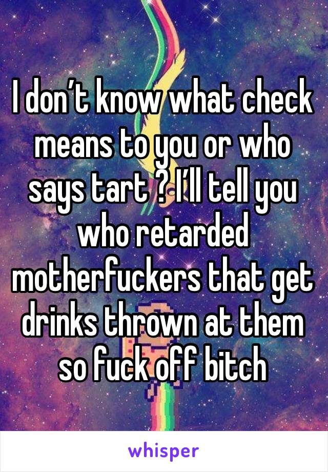 I don’t know what check means to you or who says tart ? I’ll tell you who retarded motherfuckers that get drinks thrown at them so fuck off bitch 