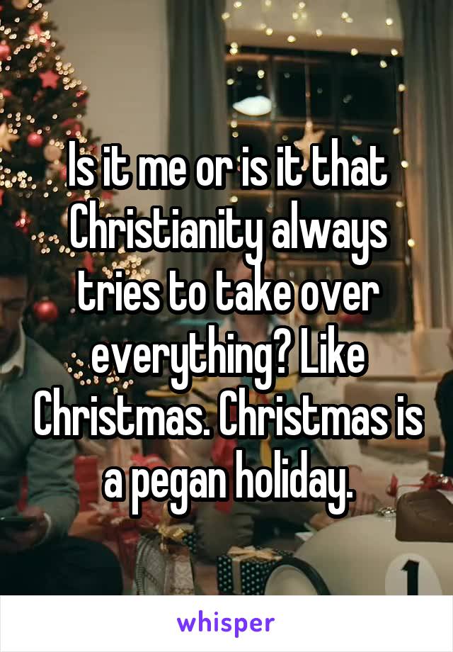 Is it me or is it that Christianity always tries to take over everything? Like Christmas. Christmas is a pegan holiday.