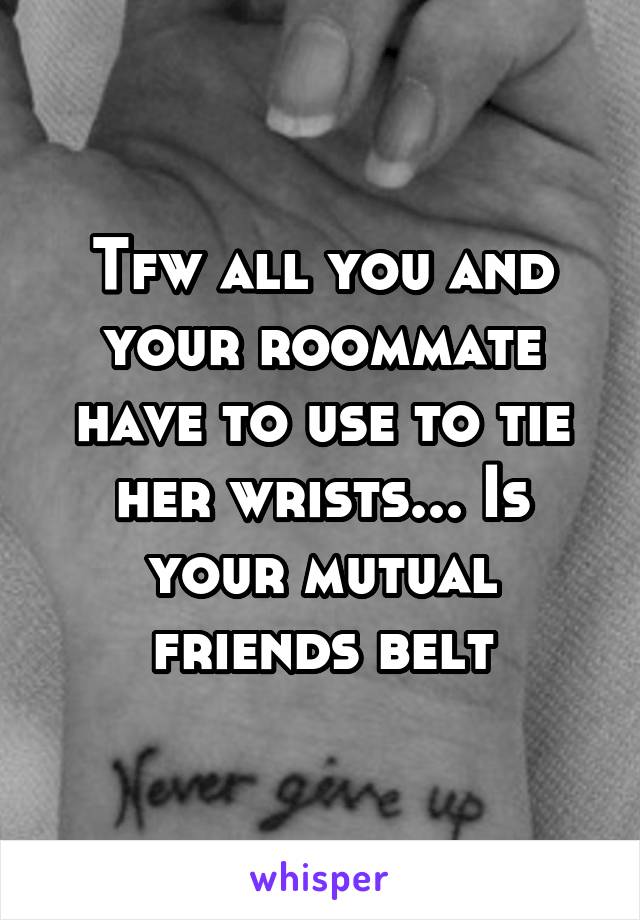 Tfw all you and your roommate have to use to tie her wrists... Is your mutual friends belt