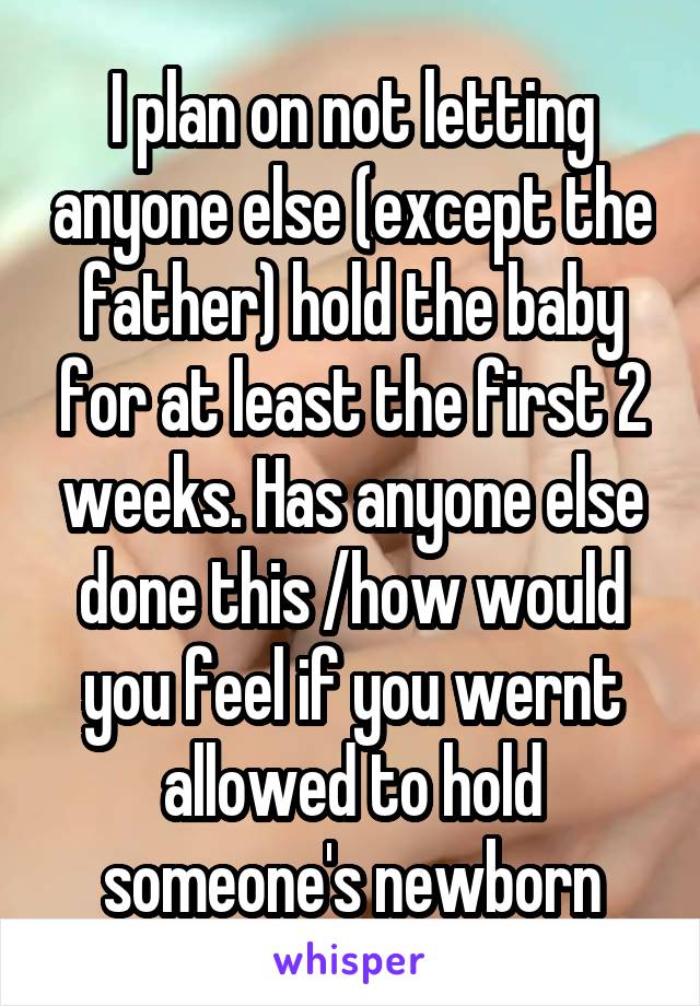 I plan on not letting anyone else (except the father) hold the baby for at least the first 2 weeks. Has anyone else done this /how would you feel if you wernt allowed to hold someone's newborn