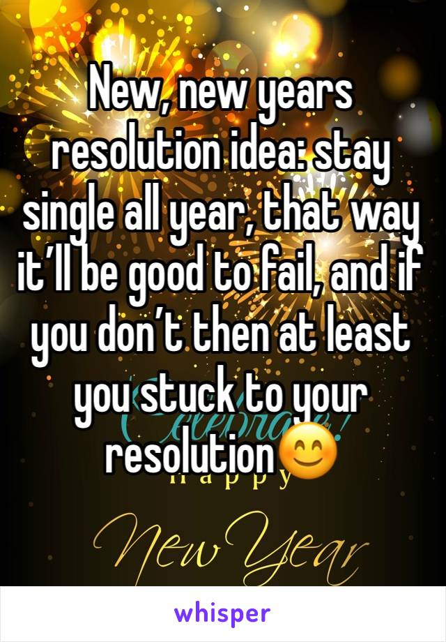 New, new years resolution idea: stay single all year, that way it’ll be good to fail, and if you don’t then at least you stuck to your resolution😊