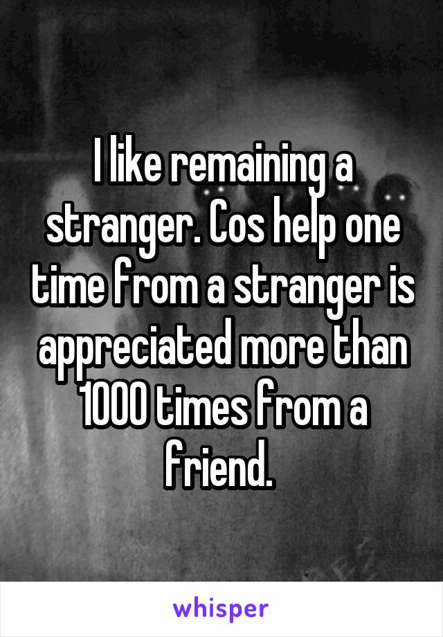 I like remaining a stranger. Cos help one time from a stranger is appreciated more than 1000 times from a friend. 