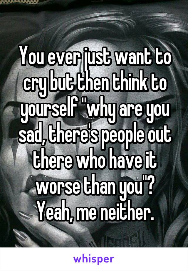 You ever just want to cry but then think to yourself "why are you sad, there's people out there who have it worse than you"?
Yeah, me neither.