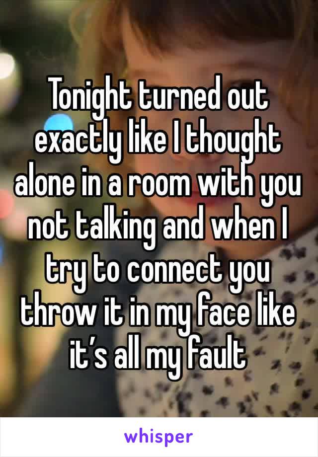 Tonight turned out exactly like I thought alone in a room with you not talking and when I try to connect you throw it in my face like it’s all my fault 