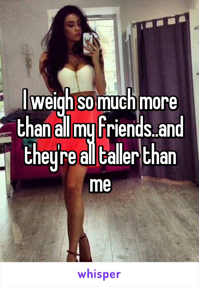 I weigh so much more than all my friends..and they're all taller than me