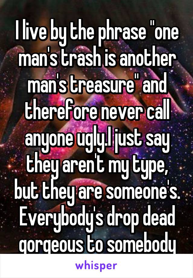 I live by the phrase "one man's trash is another man's treasure" and therefore never call anyone ugly.I just say they aren't my type, but they are someone's. Everybody's drop dead gorgeous to somebody