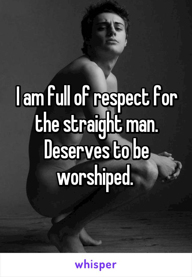 I am full of respect for the straight man. Deserves to be worshiped. 