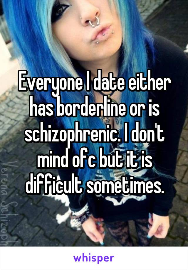 Everyone I date either has borderline or is schizophrenic. I don't mind ofc but it is difficult sometimes.