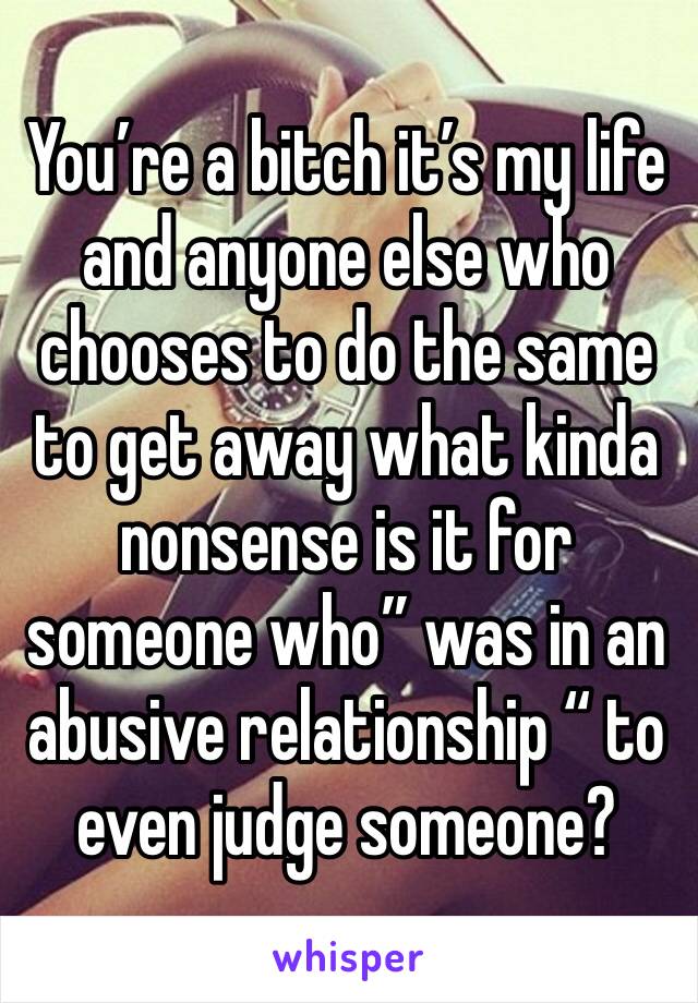 You’re a bitch it’s my life and anyone else who chooses to do the same to get away what kinda nonsense is it for someone who” was in an abusive relationship “ to even judge someone?
