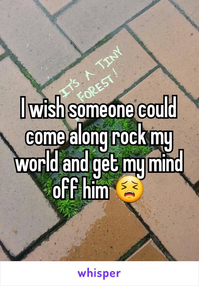 I wish someone could come along rock my world and get my mind off him 😣