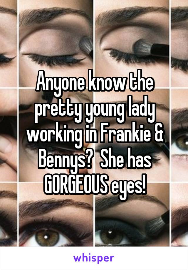 Anyone know the pretty young lady working in Frankie & Bennys?  She has GORGEOUS eyes!