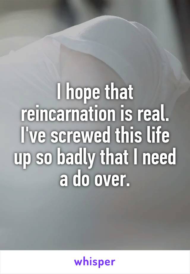 I hope that reincarnation is real. I've screwed this life up so badly that I need a do over.