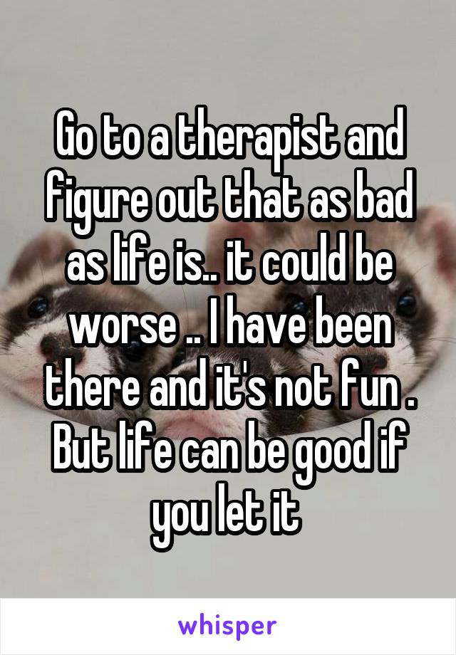 Go to a therapist and figure out that as bad as life is.. it could be worse .. I have been there and it's not fun . But life can be good if you let it 