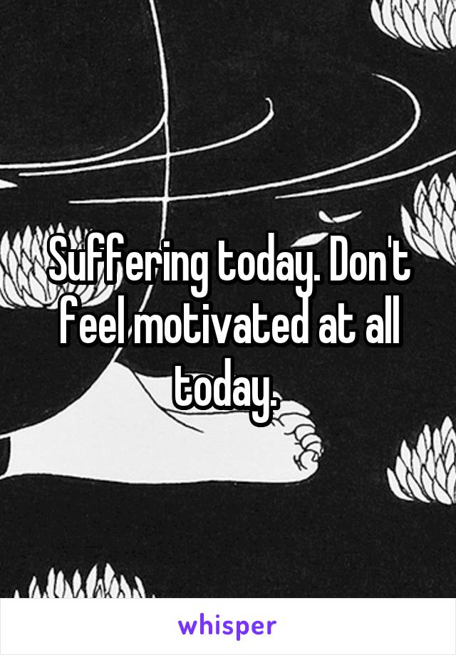 Suffering today. Don't feel motivated at all today. 