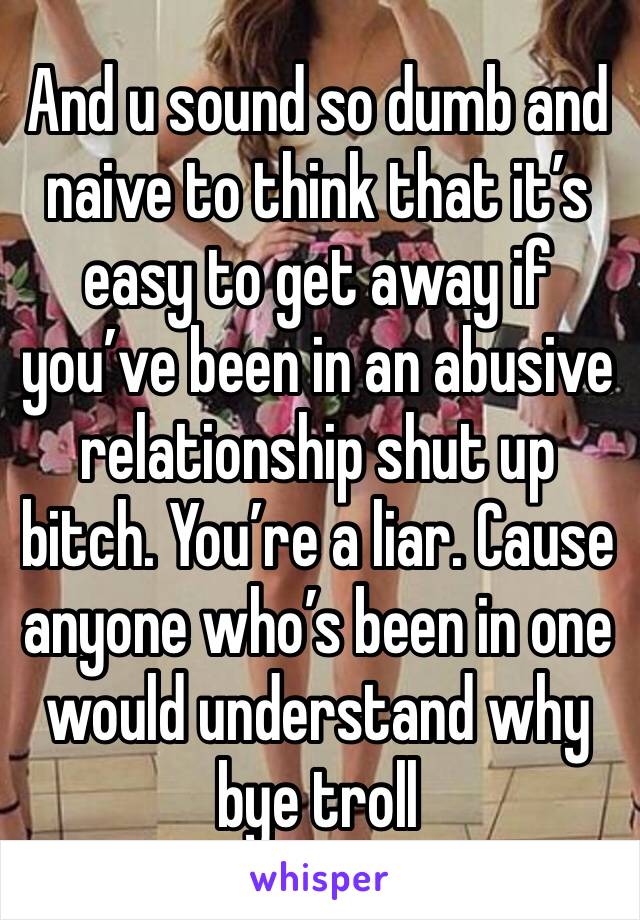 And u sound so dumb and naive to think that it’s easy to get away if you’ve been in an abusive relationship shut up bitch. You’re a liar. Cause anyone who’s been in one would understand why bye troll 