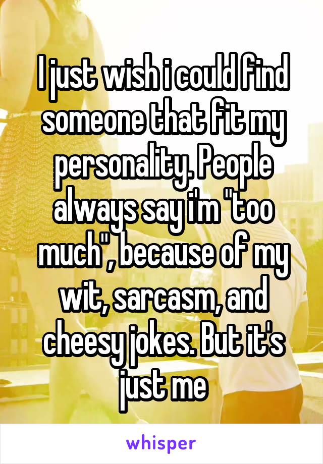 I just wish i could find someone that fit my personality. People always say i'm "too much", because of my wit, sarcasm, and cheesy jokes. But it's just me