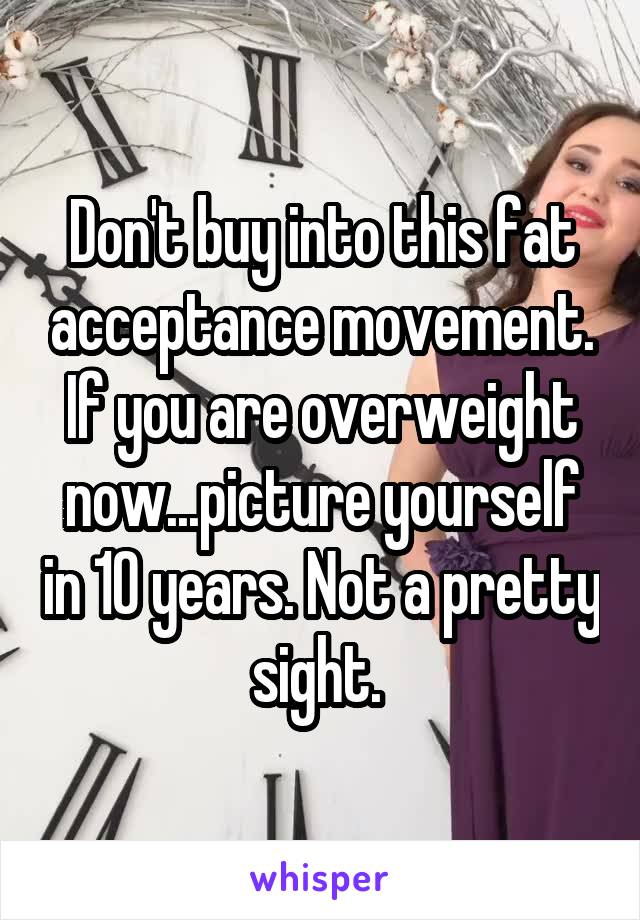 Don't buy into this fat acceptance movement. If you are overweight now...picture yourself in 10 years. Not a pretty sight. 