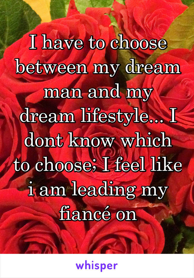 I have to choose between my dream man and my dream lifestyle... I dont know which to choose; I feel like i am leading my fiancé on
