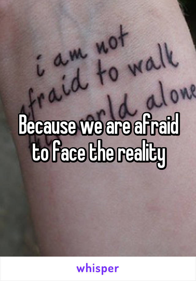 Because we are afraid to face the reality