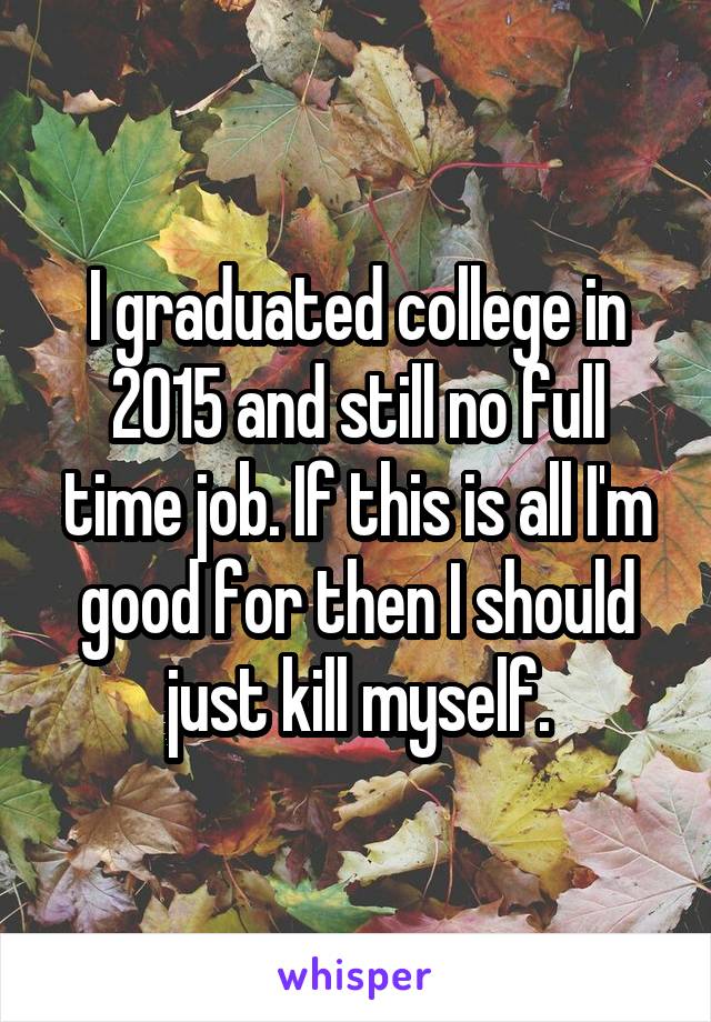 I graduated college in 2015 and still no full time job. If this is all I'm good for then I should just kill myself.