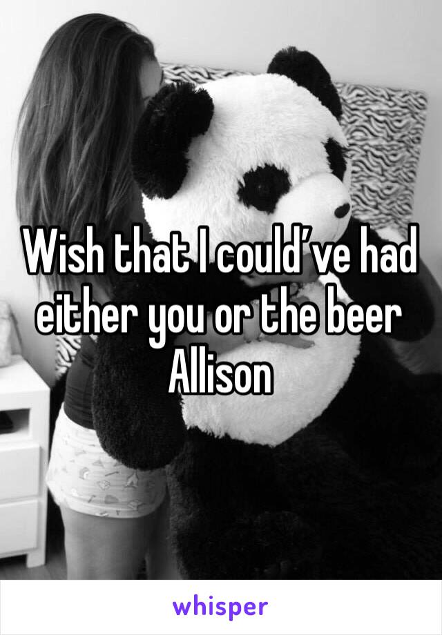 Wish that I could’ve had either you or the beer Allison 