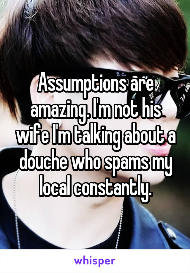 Assumptions are amazing. I'm not his wife I'm talking about a douche who spams my local constantly.