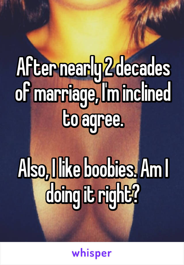 After nearly 2 decades of marriage, I'm inclined to agree.

Also, I like boobies. Am I doing it right?