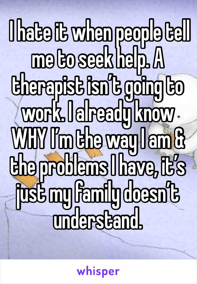  I hate it when people tell me to seek help. A therapist isn’t going to work. I already know WHY I’m the way I am & the problems I have, it’s just my family doesn’t understand.