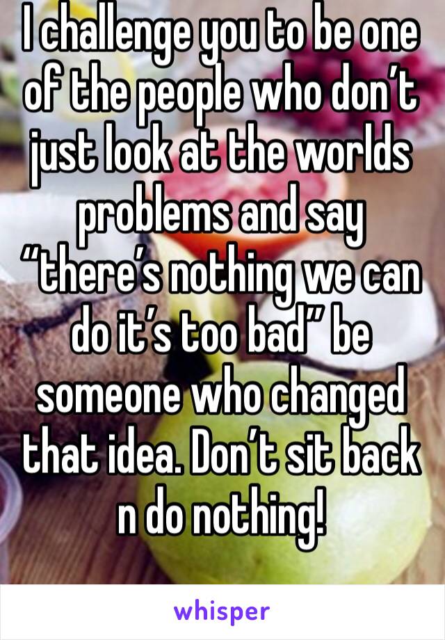 I challenge you to be one of the people who don’t just look at the worlds problems and say “there’s nothing we can do it’s too bad” be someone who changed that idea. Don’t sit back n do nothing!