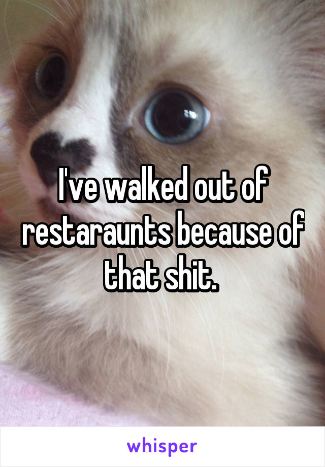 I've walked out of restaraunts because of that shit. 