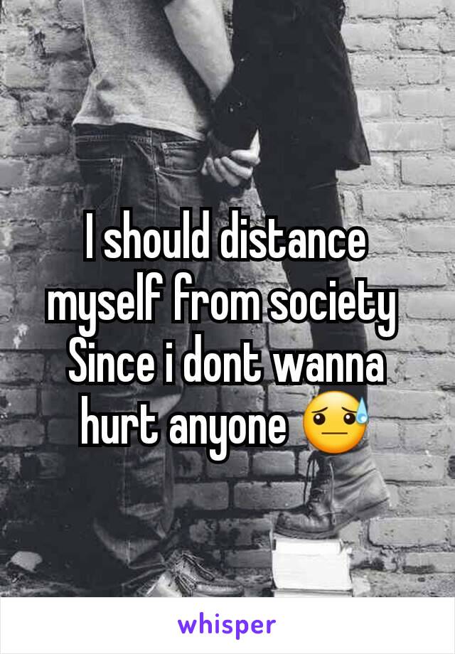 I should distance myself from society 
Since i dont wanna hurt anyone 😓