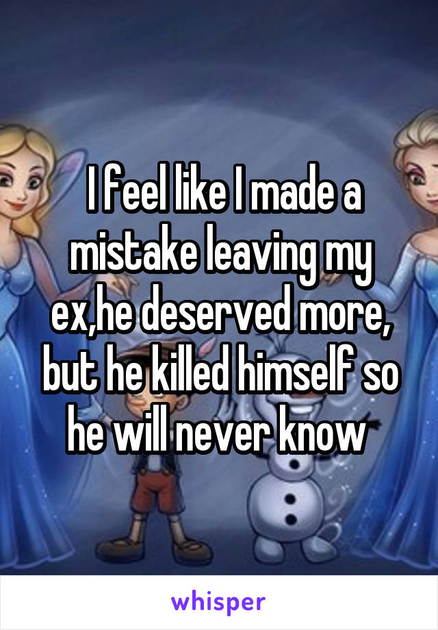  I feel like I made a mistake leaving my ex,he deserved more, but he killed himself so he will never know 